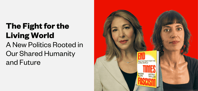 A graphic of Naomi Klein, a light-skinned woman with brown hair, and Astra Taylor, a light-skinned woman with dark hair. The text reads, "The fight for the living world: A new politics rooted in our shared humanity and future."